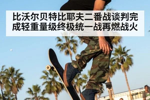 比沃尔贝特比耶夫二番战谈判完成轻重量级终极统一战再燃战火