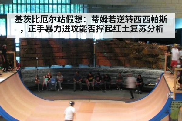 基茨比厄尔站假想：蒂姆若逆转西西帕斯，正手暴力进攻能否撑起红土复苏分析